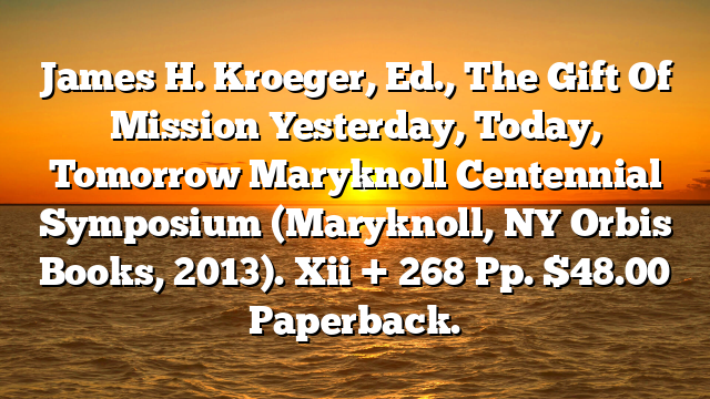 James H. Kroeger, Ed., The Gift Of Mission  Yesterday, Today, Tomorrow  Maryknoll Centennial Symposium (Maryknoll, NY  Orbis Books, 2013). Xii + 268 Pp. $48.00 Paperback.